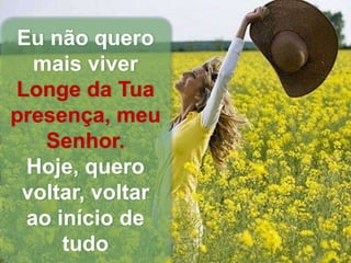 Eu não quero
mais viver
Longe da Tua
presença, meu
Senhor.
Hoje, quero
voltar, voltar
ao início de
tudo