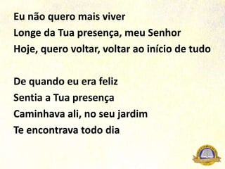 Eu não quero mais viver
Longe da Tua presença, meu Senhor
Hoje, quero voltar, voltar ao início de tudo
De quando eu era feliz
Sentia a Tua presença
Caminhava ali, no seu jardim
Te encontrava todo dia
 