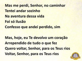 Mas me perdi, Senhor, no caminhar
Tentei andar sozinho
Na aventura dessa vida
Foi só ilusão
Confesso que andei perdido, sim
Mas, hoje, eu Te devolvo um coração
Arrependido de tudo o que fez
Quero voltar, Senhor, para os Teus rios
Voltar, Senhor, para os Teus rios
 
