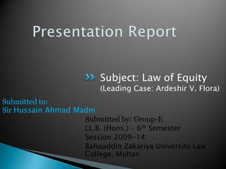 Subject: Law of Equity

(Leading Case: Ardeshir V. Flora)
Submitted to:
Sir Hussain Ahmad Madni
Submitted by: Group-E
LL.B. (Hons.) – 6th Semester
Session 2009-14
Bahauddin Zakariya University Law
College, Multan

 