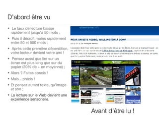D’abord  être vu   Le taux de lecture baisse rapidement jusqu’à 50 mots ; Puis il décro ît moins rapidement entre 50 et 500 mots ;  Après cette première déperdition, votre lecteur devient votre ami ! Pensez aussi que lire sur un écran est plus long que sur du papier (30% de + en moyenne) ; Alors ? Faites concis ! Mais…précis ! Et pensez autant texte, qu’image et son ; La lecture sur le Web devient une expérience sensorielle. Avant d’ être lu ! 