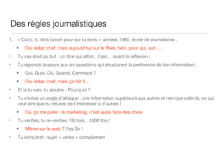 Des règles journalistiques  « Coco, tu dois savoir pour qui tu écris »: années 1980, école de journalisme ; Oui rédac chef, mais aujourd’hui sur le Web, hein, pour qui, euh…. Tu vas droit au but : un titre qui attire…l’œil… avant la réflexion ; Tu réponds toujours aux six questions qui structurent la pertinence de ton information :  Qui, Quoi, Où, Quand, Comment ? Oui rédac chef, mais ça fait 5… Et si tu sais, tu ajoutes : Pourquoi ? Tu choisis un angle d’attaque : une information supérieure aux autres et rien que celle-là, ce qui veut dire que tu refuses de t’intéresser à d’autres ! Ca, ça me parle : le marketing, c’est aussi faire des choix Tu vérifies, tu re-vérifies 100 fois…1000 fois ! M ême sur le web ?  Yes Sir ! Tu écris bref : sujet + verbe + complément 