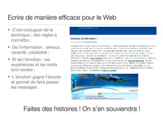 Ecrire de manière efficace pour le Web  C’est conjuguer de la technique : des règles à conna ître  ; De l’information : sérieux, véracité, crédibilité ; Et de l’émotion : les expériences et les récits font vendre ; L’émotion gagne l’écoute et permet de faire passer les messages. Faites des histoires ! On s’en souviendra ! 