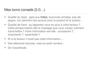 Mes bons conseils (2.0…)  Qualité du style : gare aux  fottes , tournures simples, pas de jargon, ton pertinent (en accord avec le produit et le public) ; Qualité de fond : qu’apportez vous en plus à votre lecteur ? Cette phrase traduit-elle le message que vous voulez vraiment transmettre ? Votre information est-elle : accessoire ?, importante ?, essentielle ? Et si le lecteur n’avait pas cette information… Des éléments factuels, mais en petit nombre ; De l’exactitude. 
