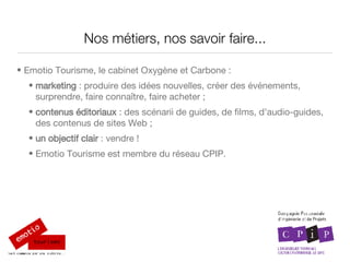Nos métiers, nos savoir faire... Emotio Tourisme, le cabinet Oxygène et Carbone : marketing  :  produire des idées nouvelles, créer des événements, surprendre,  faire conna ître, faire acheter ; contenus éditoriaux  : des scénarii de guides, de films, d’audio-guides, des contenus de sites Web ; un objectif clair  : vendre !  Emotio Tourisme est membre du réseau CPIP. 