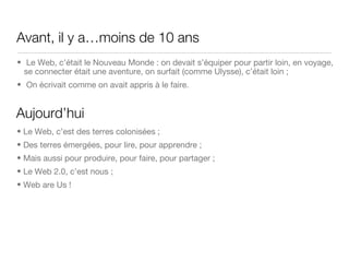 Avant, il y a…moins de 10 ans Le Web, c’était le Nouveau Monde : on devait s’équiper pour partir loin, en voyage, se connecter était une aventure, on surfait (comme Ulysse), c’était loin ; On écrivait comme on avait appris à le faire.  Aujourd’hui Le Web, c’est des terres colonisées ; Des terres émergées, pour lire, pour apprendre ; Mais aussi pour produire, pour faire, pour partager ; Le Web 2.0, c’est nous ; Web are Us ! 