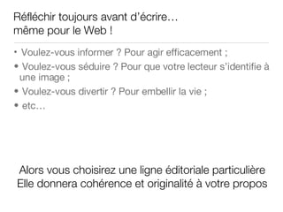 Réfléchir toujours avant d’écrire… m ême pour le Web ! Voulez-vous informer ? Pour agir efficacement ; Voulez-vous séduire ? Pour que votre lecteur s’identifie à une image ; Voulez-vous divertir ? Pour embellir la vie ; etc… Alors vous choisirez une ligne éditoriale particulière Elle donnera cohérence et originalité à votre propos 