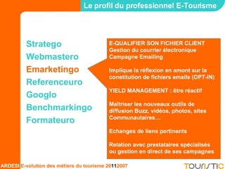 Stratego Webmastero Emarketingo Referenceuro Googlo Benchmarkingo Formateuro Le profil du professionnel E-Tourisme E-QUALIFIER SON FICHIER CLIENT Gestion du courrier électronique Campagne Emailing Implique la réflexion en amont sur la constitution de fichiers emails (OPT-IN) YIELD MANAGEMENT : être réactif Maîtriser les nouveaux outils de diffusion Buzz, vidéos, photos, sites Communautaires… Echanges de liens pertinents Relation avec prestataires spécialisés ou gestion en direct de ses campagnes 