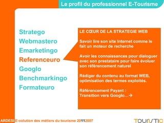 Stratego Webmastero Emarketingo Referenceuro Googlo Benchmarkingo Formateuro Le profil du professionnel E-Tourisme LE CŒUR DE LA STRATEGIE WEB Savoir lire son site Internet comme le fait un moteur de recherche Avoir les connaissances pour dialoguer avec son prestataire pour faire évoluer son référencement naturel Rédiger du contenu au format WEB, optimisation des termes exploités. Référencement Payant : Transition vers Googlo…  