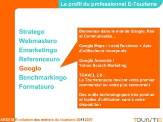 Stratego Webmastero Emarketingo Referenceuro Googlo Benchmarkingo Formateuro Le profil du professionnel E-Tourisme Bienvenue dans le monde Google, Rss et Communautés… Google Maps : Local Business + Avis d’utilisateurs incorporés Google Adwords /  Yahoo Search Marketing TRAVEL 2.0 :  Le Touristonaute devient votre premier commercial ou votre pire concurrent Des outils technologiques très pointus et faciles d’utilisation sont à votre disposition 