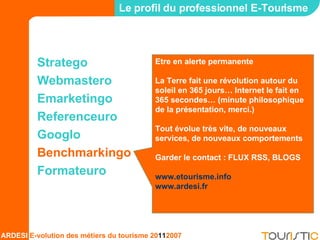 Stratego Webmastero Emarketingo Referenceuro Googlo Benchmarkingo Formateuro Le profil du professionnel E-Tourisme Etre en alerte permanente La Terre fait une révolution autour du soleil en 365 jours… Internet le fait en 365 secondes… (minute philosophique de la présentation, merci.) Tout évolue très vite, de nouveaux services, de nouveaux comportements Garder le contact : FLUX RSS, BLOGS  www.etourisme.info www.ardesi.fr   