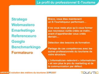 Stratego Webmastero Emarketingo Referenceuro Googlo Benchmarkingo Formateuro Le profil du professionnel E-Tourisme Bravo, vous êtes maintenant  un E-Touristiqueur performant… Il ne vous reste plus qu’à vous former aux nouveaux outils créés ce matin… avant d’appréhender ceux créés demain… Détection des besoins de formation Partage de ces compétences avec les autres professionnels du tourisme de votre structure. L’informaticien redevient « informaticien » et non plus le pro du marketing et de la communication par défaut. 