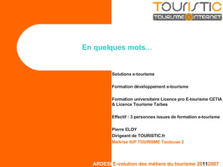 En quelques mots… Solutions e-tourisme Formation développement e-tourisme Formation universitaire Licence pro E-tourisme CETIA & Licence Tourisme Tarbes Effectif : 3 personnes issues de formation e-tourisme Pierre ELOY Dirigeant de TOURISTIC.fr Maîtrise IUP TOURISME Toulouse 2 
