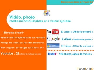 Vidéo, photo média incontournables et à valeur ajoutée Bienvenue dans le Travel 2.0 Eléments à retenir Porte d’entrée complémentaire sur votre site Partage des vidéos sur les sites partenaires Bien « taguer » ses images sur le site « alt » Youtube : 32  millions de visiteurs par mois 62 vidéos « Office de tourisme » 2 vidéos  « chambre hotes pyrenees » 106 photos «gites de france » 60 vidéos « Office de tourisme » 