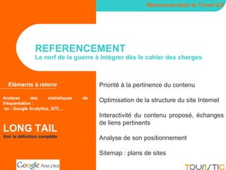 REFERENCEMENT Le nerf de la guerre à intégrer dès le cahier des charges Bienvenue dans le Travel 2.0 Eléments à retenir Analyse des statistiques de fréquentation : ex : Google Analytics, XITI… LONG TAIL Voir la définition complète Priorité à la pertinence du contenu Optimisation de la structure du site Internet Interactivité du contenu proposé, échanges de liens pertinents Analyse de son positionnement Sitemap : plans de sites 