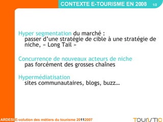 CONTEXTE E-TOURISME EN 2008  1/2   Hyper segmentation  du marché :  passer d’une stratégie de cible à une stratégie de niche, « Long Tail » Concurrence de nouveaux acteurs de niche   pas forcément des grosses chaînes Hypermédiatisation   sites communautaires, blogs, buzz… 