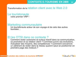 Transformation de la  relation client avec le Web 2.0 Le touristonaute   votre premier VRP ! Marketing communautaire  Un touristonaute acteur de son voyage et de celui des autres touristes…  Et les OTSI dans ce contexte ?   Comment rester autonome et surtout réactif dans sa communication, sa promotion et sa relation client ? Comment suivre ces évolutions, mutualiser des moyens, des compétences ? Comment convaincre un adhérent de rester dans le réseau quand il peut se positionner en première page des moteurs ? CONTEXTE E-TOURISME EN 2008  2/2   