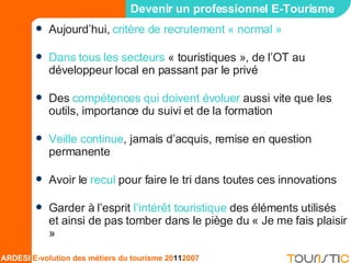 Devenir un professionnel E-Tourisme Aujourd’hui,  critère de recrutement « normal » Dans tous les secteurs  « touristiques », de l’OT au développeur local en passant par le privé Des  compétences qui doivent évoluer  aussi vite que les outils, importance du suivi et de la formation Veille continue , jamais d’acquis, remise en question permanente Avoir le  recul  pour faire le tri dans toutes ces innovations Garder à l’esprit  l’intérêt touristique  des éléments utilisés et ainsi de pas tomber dans le piège du « Je me fais plaisir » 