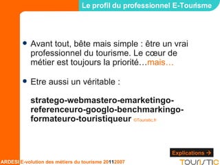 Le profil du professionnel E-Tourisme Avant tout, bête mais simple : être un vrai professionnel du tourisme. Le cœur de métier est toujours la priorité… mais… Etre aussi un véritable : stratego-webmastero-emarketingo-referenceuro-googlo-benchmarkingo-formateuro-touristiqueur  ©Touristic.fr Explications   