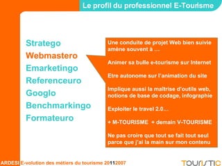 Stratego Webmastero Emarketingo Referenceuro Googlo Benchmarkingo Formateuro Le profil du professionnel E-Tourisme Une conduite de projet Web bien suivie amène souvent à … Animer sa bulle e-tourisme sur Internet Etre autonome sur l’animation du site Implique aussi la maîtrise d’outils web, notions de base de codage, infographie Exploiter le travel 2.0… + M-TOURISME  + demain V-TOURISME Ne pas croire que tout se fait tout seul parce que j’ai la main sur mon contenu 