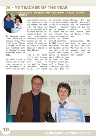 10
JA BULGARIA ANNUAL REPORT
The Bulgarian teacher
Lyudmila Rizhuk from the
Velingrad school “Vasil
Levski” became “Teacher
of the Year” for the pro-
gram “Enterprise with-
out Borders” of Junior
Achievement Europe for
2012.
The award is given to
teachers with an excep-
tional contribution to
the development of the
program who are creat-
ing innovative and crea-
tive opportunities for
the students they work
with. The people who
receive that award are a
role model for their col-
leagues in Europe with
their professionalism,
enthusiasm, attitude and
devotion to their pro-
fession. The award was
be handed to Lyudmila
Rizhuk at a ceremony in
Oslo, Norway.
This is the second
success for Lyudmila
Rizhuk after she be-
came “Teacher of
the Year” of Junior
Achievement Bulgaria
in 2011. She received
the distinction because
of her high standards
of work in the program
“Student Company”
and the successes of
her students. Her stu-
dent companies tradi-
tionally win awards at
national and interna-
tional JA competitions.
In 2010, students from
High School “Vasil Lev-
ski”, Velingrad, won the
first place at the com-
petition “Best Student
Company of Bulgaria”
and in 2011 they won
the award for “Best
enterprise without bor-
ders” of Europe, to-
gether with their part-
ners from Italy and
Denmark. The same
year Ms. Rizhuk initi-
ated an international
student eco camp that
gathered students
from Romania, Spain
and Bulgaria in Velin-
grad.
Congratulations, Ms.
Rizhuk, on behalf of
the whole JAB team!
We thank you for the
wonderful work and
we wish you even
more success!• Crea-
tivity Camp
• Global Entrepre-
neurship Week
• Intel Business Chal-
lenge Europe
jA - YE TEACHER OF THE YEAR
A Bulgarian teacher became “Teacher of the Year” of JA-YE
Europe
 