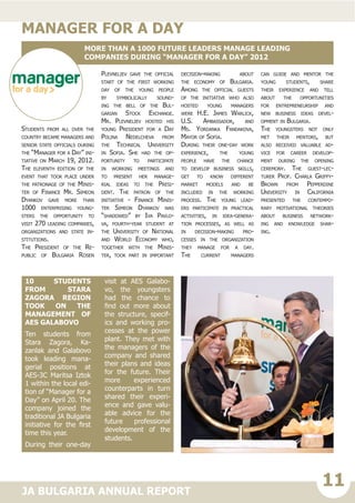 11JA BULGARIA ANNUAL REPORT
Students from all over the
country became managers and
senior state officials during
the “Manager for a Day” ini-
tiative on March 19, 2012.
The eleventh edition of the
event that took place under
the patronage of the Minis-
ter of Finance Mr. Simeon
Dyankov gave more than
1000 enterprising young-
sters the opportunity to
visit 270 leading companies,
organizations and state in-
stitutions.
The President of the Re-
public of Bulgaria Rosen
Plevneliev gave the official
start of the first working
day of the young people
by symbolically sound-
ing the bell of the Bul-
garian Stock Exchange.
Mr. Plevneliev hosted his
young President for a Day
Polina Nedelcheva from
the Technical University
in Sofia. She had the op-
portunity to participate
in working meetings and
to present her manage-
rial ideas to the Presi-
dent. The patron of the
initiative - Finance Minis-
ter Simeon Dyankov was
“shadowed” by Iva Pavlo-
va, fourth-year student at
the University of National
and World Economy who,
together with the Minis-
ter, took part in important
decision-making about
the economy of Bulgaria.
Among the official guests
of the initiative who also
hosted young managers
were H.E. James Warlick,
U.S. Ambassador, and
Ms. Yordanka Fandakova,
Mayor of Sofia.
During their one-day work
experience, the young
people have the chance
to develop business skills,
get to know different
market models and be
included in the working
process. The young lead-
ers participate in practical
activities, in idea-genera-
tion processes, as well as
in decision-making pro-
cesses in the organization
they manage for a day.
The current managers
can guide and mentor the
young students, share
their experience and tell
about the opportunities
for entrepreneurship and
new business ideas devel-
opment in Bulgaria.
The youngsters not only
met their mentors, but
also received valuable ad-
vice for career develop-
ment during the opening
ceremony. The guest-lec-
turer Prof. Charla Griffy-
Brown from Pepperdine
University in California
presented the contempo-
rary motivational theories
about business network-
ing and knowledge shar-
ing.on
manager for a day
More than a 1000 future leaders manage leading
companies during “Manager for a Day” 2012
10 students
from Stara
Zagora region
took on the
management of
AES Galabovo
Ten students from
Stara Zagora, Ka-
zanlak and Galabovo
took leading mana-
gerial positions at
AES-3C Maritsa Iztok
1 within the local edi-
tion of “Manager for a
Day” on April 20. The
company joined the
traditional JA Bulgaria
initiative for the first
time this year.
During their one-day
visit at AES Galabo-
vo, the youngsters
had the chance to
find out more about
the structure, specif-
ics and working pro-
cesses at the power
plant. They met with
the managers of the
company and shared
their plans and ideas
for the future. Their
more experienced
counterparts in turn
shared their experi-
ence and gave valu-
able advice for the
future professional
development of the
students.
 