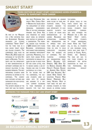 13JA BULGARIA ANNUAL REPORT
As part of the Manager
for a Day initiative Jun-
ior Achievement Bulgaria
organized the student
conference “Smart Start”
for the third year in a
row whose target group
are college students. The
conference took place on
March 20, 2012 under the
patronage of the U.S. Em-
bassy in Bulgaria. The stu-
dents had the opportunity
to meet representatives of
different companies and to
develop solutions to real
business problems. The best
performing students were
appointed as interns in the
companies. The confer-
ence featured lectures and
workshops for high-school
students as well.
The keynote speaker of the
first part was the profes-
sor from Pepperdine Uni-
versity Mrs. Charla Grif-
fy-Brown who talked about
the development of entre-
preneurial environment.
One of the most memorable
speakers was Steve Keil
who presented his vision
about being an entrepre-
neur instead of working in
a corporation. The morn-
ing session also featured
a Q&A session with young
Bulgarian entrepreneurs
who shared their experience
and answered participants’
questions. Meanwhile, stu-
dents from grades 8-12,
participated in parallel ses-
sions on how to build your
CV and cover letter, how
to behave during a job in-
terview and how to work
successfully as a team.
In the second part of
the conference, the col-
lege students were di-
vided into 11 groups
and assigned to a spe-
cific company according
to their preference of
industry type that they
had specified in advance
when filling in their par-
ticipation forms. Thus,
students received the
rare opportunity to com-
municate in-depth for
a couple of hours with
representatives of 11
leading Bulgarian and
international companies
and organizations and
to impress them with
their ideas and sugges-
tions on how to solve
complicated challenges
from the business life
of companies. The par-
ticipating companies
and organizations were:
Nestle Bulgaria; U.S.
Embassy; ING Bank So-
fia Branch; Zagorka AD;
Hewlett Packard Bulgar-
ia; Address Real Estate;
SAP Labs Bulgaria; Bul-
garian Wind Energy As-
sociation; Publicis Marc
Group; Manpower Bul-
garia; Netinfo. Most of
them hired the best per-
forming students in their
groups as interns during
the summer.
A special focus of this
year’s events was the
involvement of 46 high
school students from
underserved communi-
ties who attended the
Manager for a Day and
Smart Start events.
These were students
of ethnic background,
mainly Roma and Turk-
ish, as well as students
of less favorable social
status who came from 7
schools in Sliven, Kotel,
Yambol and Samokov.
The main aim was to
give those students an
opportunity for better
orientation in their fu-
ture professional and
educational develop-
ment.el Business Chal-
lenge Europe
smart start
Third edition of Smart Start conference gives students a
chance to jumpstart their career
Sponsors for Manager for a Day and Smart Start
 