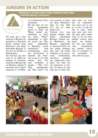 15JA BULGARIA ANNUAL REPORT
The event was a joint
initiative of Regional In-
spectorate of Education
Pleven, Cherven bryag
Municipality and Junior
Achievement Bulgaria. It
was held on 19 April in
Cherven bryag.
The initiative was dedi-
cated to the 130th an-
niversary of pre-school
education in Bulgaria and
the National campaign “I
participate and I change”
announced by the Minis-
try of Education, Youth
and Science.
60 kids from the pre-
school kindergarden
groups in “Zora” and
“Borda smyana” kin-
dergardens in Cher-
ven bryag, “Prolet”
kindergarden in Koin-
are village and “Sne-
janka” kindergarden
in Radomirtsi village
demonstrated their
entrepreneurial skills
and self-initiative in
designing and model-
ling in one of the three
creative tasks that
were determined in
advance - “Our city”,
“Our neighborhood”
and “Our street”. The
chief architect of Cher-
ven bryag Municipality
drew the topic “Our
city” and all teams
worked on it.
Together with their
business mentors from
Junior Achievement
Bulgaria, Cherven bry-
ag Municipality, and
Regional inspectorate
of education Pleven the
kids showed incredible
team spirit and proved
themselves to be skillful
young entrepreneurs,
architects, designers
and construction engi-
neers. The teams had
the opportunity to pre-
sent the results of their
work and to share their
ideas about the place
and the environment
they would like to live
in, to play, to have fun
and to work. There
were some quite mod-
ern ideas about energy
supply in the city envi-
ronment through solar
panels, for instance.
The kids also shared
their determination
and concrete sugges-
tions to contribute to
the development of
their town or village.
juniors in action
Juniors in Action make their dreams come true -
Cherven bryag, 19.04.2012
 