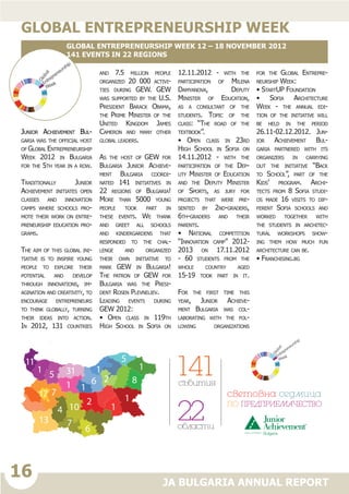 16
JA BULGARIA ANNUAL REPORT
Junior Achievement Bul-
garia was the official host
of Global Entrepreneurship
Week 2012 in Bulgaria
for the 5th year in a row.
Traditionally Junior
Achievement initiates open
classes and innovation
camps where schools pro-
mote their work on entre-
preneurship education pro-
grams.
The aim of this global ini-
tiative is to inspire young
people to explore their
potential and develop
through innovations, im-
agination and creativity, to
encourage entrepreneurs
to think globally, turning
their ideas into action.
In 2012, 131 countries
and 7.5 million people
organized 20 000 activi-
ties during GEW. GEW
was supported by the U.S.
President Barack Obama,
the Prime Minister of the
United Kingdom James
Cameron and many other
global leaders.
As the host of GEW for
Bulgaria Junior Achieve-
ment Bulgaria coordi-
nated 141 initiatives in
22 regions of Bulgaria!
More than 5000 young
people took part in
these events. We thank
and greet all schools
and kindergardens that
responded to the chal-
lenge and organized
their own initiative to
mark GEW in Bulgaria!
The patron of GEW for
Bulgaria was the Presi-
dent Rosen Plevneliev.
Leading events during
GEW 2012:
• Open class in 119th
High School in Sofia on
12.11.2012 - with the
participation of Milena
Damyanova, Deputy
Minister of Education,
as a consultant of the
students. Topic of the
class: “The road of the
textbook”.
• Open class in 23rd
High School in Sofia on
14.11.2012 - with the
participation of the Dep-
uty Minister of Education
and the Deputy Minister
of Sports, as jury for
projects that were pre-
sented by 2nd-graders,
6th-graders and their
parents.
• National competition
“Innovation camp” 2012-
2013 on 17.11.2012
- 60 students from the
whole country aged
15-19 took part in it.
For the first time this
year, Junior Achieve-
ment Bulgaria was col-
laborating with the fol-
lowing organizations
for the Global Entrepre-
neurship Week:
• StartUP Foundation
• Sofia Architecture
Week - the annual edi-
tion of the initiative will
be held in the period
26.11-02.12.2012. Jun-
ior Achievement Bul-
garia partnered with its
organizers in carrying
out the initiative “Back
to School”, part of the
Kids’ program. Archi-
tects from 8 Sofia studi-
os made 16 visits to dif-
ferent Sofia schools and
worked together with
the students in architec-
tural workshops show-
ing them how much fun
architecture can be.
• Franchising.bg
global entrepreneurship week
Global Entrepreneurship Week 12 – 18 November 2012
141 events in 22 regions
13
1
86
11
5
1
6
1
1
4
31
10
1
5
7
17 7
2
2
1
141ñúáèòèÿ
22îáëàñòè
ñâåòîâíà ñåäìèöà
ÏÎ ÏÐÅÄÏÐÈÅÌÀ×ÅÑÒÂÎ
1
 