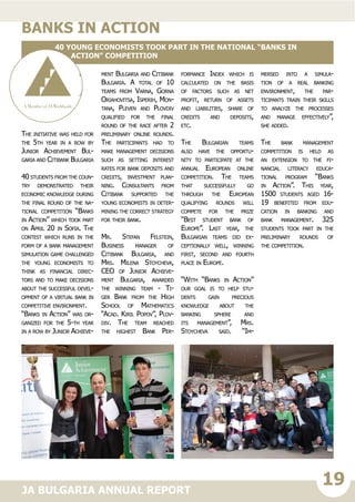 19JA BULGARIA ANNUAL REPORT
The initiative was held for
the 5th year in a row by
Junior Achievement Bul-
garia and Citibank Bulgaria
40 students from the coun-
try demonstrated their
economic knowledge during
the final round of the na-
tional competition “Banks
in Action” which took part
on April 20 in Sofia. The
contest which runs in the
form of a bank management
simulation game challenged
the young economists to
think as financial direc-
tors and to make decisions
about the successful devel-
opment of a virtual bank in
competitive environment.
“Banks in Action” was or-
ganized for the 5-th year
in a row by Junior Achieve-
ment Bulgaria and Citibank
Bulgaria. A total of 10
teams from Varna, Gorna
Oriahovitsa, Isperih, Mon-
tana, Pleven and Plovdiv
qualified for the final
round of the race after 2
preliminary online rounds.
The participants had to
make management decisions
such as setting interest
rates for bank deposits and
credits, investment plan-
ning. Consultants from
Citibank supported the
young economists in deter-
mining the correct strategy
for their bank.
Mr. Stefan Felstein,
Business manager of
Citibank Bulgaria, and
Mrs. Milena Stoycheva,
CEO of Junior Achieve-
ment Bulgaria, awarded
the winning team - Ti-
ger Bank from the High
School of Mathematics
“Acad. Kiril Popov”, Plov-
div. The team reached
the highest Bank Per-
formance Index which is
calculated on the basis
of factors such as net
profit, return of assets
and liabilities, share of
credits and deposits,
etc.
The Bulgarian teams
also have the opportu-
nity to participate at the
annual European online
competition. The teams
that successfully go
through the European
qualifying rounds will
compete for the prize
“Best student bank of
Europe”. Last year, the
Bulgarian teams did ex-
ceptionally well, winning
first, second and fourth
place in Europe.
“With “Banks in Action”
our goal is to help stu-
dents gain precious
knowledge about the
banking sphere and
its management”, Mrs.
Stoycheva said. “Im-
mersed into a simula-
tion of a real banking
environment, the par-
ticipants train their skills
to analyze the processes
and manage effectively”,
she added.
The bank management
competition is held as
an extension to the fi-
nancial literacy educa-
tional program “Banks
in Action”. This year,
1500 students aged 16-
19 benefited from edu-
cation in banking and
bank management. 325
students took part in the
preliminary rounds of
the competition.
banks in action
40 young economists took part in the national “Banks in
Action” competition
 