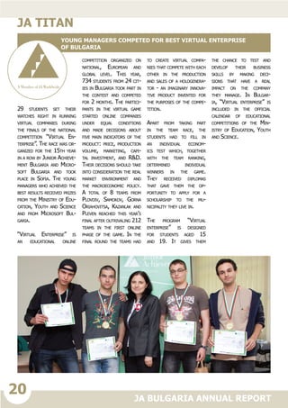 20
JA BULGARIA ANNUAL REPORT
29 students set their
watches right in running
virtual companies during
the finals of the national
competition “Virtual En-
terprise”. The race was or-
ganized for the 15th year
in a row by Junior Achieve-
ment Bulgaria and Micro-
soft Bulgaria and took
place in Sofia. The young
managers who achieved the
best results received prizes
from the Ministry of Edu-
cation, Youth and Science
and from Microsoft Bul-
garia.
“Virtual Enterprise” is
an educational online
competition organized on
national, European and
global level. This year,
734 students from 24 cit-
ies in Bulgaria took part in
the contest and competed
for 2 months. The partici-
pants in the virtual game
started online companies
under equal conditions
and made decisions about
five main indicators of the
product: price, production
volume, marketing, capi-
tal investment, and R&D.
Their decisions should take
into consideration the real
market environment and
the macroeconomic policy.
A total of 8 teams from
Plovdiv, Samokov, Gorna
Oriahovitsa, Kazanlak and
Pleven reached this year’s
final after outrivaling 212
teams in the first online
phase of the game. In the
final round the teams had
to create virtual compa-
nies that compete with each
other in the production
and sales of a hologenera-
tor - an imaginary innova-
tive product invented for
the purposes of the compe-
tition.
Apart from taking part
in the team race, the
students had to fill in
an individual econom-
ics test which, together
with the team ranking,
determined individual
winners in the game.
They received diplomas
that gave them the op-
portunity to apply for a
scholarship to the mu-
nicipality they live in.
The program “Virtual
enterprise” is designed
for students aged 15
and 19. It gives them
the chance to test and
develop their business
skills by making deci-
sions that have a real
impact on the company
they manage. In Bulgar-
ia, “Virtual enterprise” is
included in the official
calendar of educational
competitions of the Min-
istry of Education, Youth
and Science.
ja titan
Young managers competed for best virtual enterprise
of Bulgaria
 