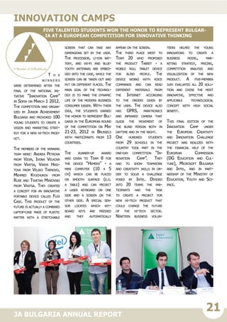 21JA BULGARIA ANNUAL REPORT
T h e
wi n n e r s
were determined after the
final of the national ini-
tiative “Innovation Camp”
in Sofia on March 1 2012.
The competition was organ-
ized by Junior Achievement
Bulgaria and provoked 100
young students to create a
vision and marketing strat-
egy for a new hi-tech prod-
uct.
The members of the winning
team were: Andrea Petrova
from Vidin, Ivona Velkova
from Vratsa, Vanya Hris-
tova from Veliko Tarnovo,
Mehmed Kyuchukov from
Ruse and Tsvetan Miniovski
from Vratsa. They created
a concept for an innovative
portable device called Flex
Case. This product of the
future is actually a combined
laptop-case made of plastic
matter with a stretchable
screen that can take any
dimensions set by the user.
The processor, li-ion bat-
tery, and wi-fi and blue-
tooth antennas are embed-
ded into the case, while the
screen can be taken out and
put on different places. The
main goal of the technol-
ogy is to make the dynamic
life of the modern business
consumer easier. With their
idea, the students earned
the honor to represent Bul-
garia in the European round
of the competition on May
21-23, 2012 in Brussels
with participants from 13
countries.
The runner-up award
was given to Team 8 for
the device “Hemera” - a
mini computer (10 x 5
cm) which can be placed
on smooth surface (e.g.
a table) and can project
a laser keyboard on one
side and a screen on the
other side. A special sen-
sor locates which key-
board keys are pressed
and they automatically
appear on the screen.
The third place went to
Team 20 who proposed
the product Tabset - a
mobile roll tablet device
for blind people. The
device works with voice
commands and can read
different materials from
the Internet according
to the orders given by
the user. The device also
has GPRS, parktronics
and infrared camera that
guide the movement of
the blind person both in
daytime and in the night.
One hundred students
from 29 schools in the
country took part in the
one-day competition “In-
novation Camp”. They
had to show teamwork
and creativity skills in or-
der to solve a challenge
posed by Intel. Divided
into 20 teams the par-
ticipants had the task
to create a project for
new hi-tech product that
could change the future
of the hi-tech sector.
Nineteen business volun-
teers helped the young
innovators to create a
business model, mar-
keting strategy, pricing,
competition analysis and
visualization of the new
product. A five-member
jury evaluated all 20 solu-
tion and chose the most
innovative, effective and
applicable technological
concept with high social
benefit.
This final edition of the
Innovation Camp under
the European Creativity
and Innovation Challenge
project was realized with
the financial help of the
European Commission
(DG Education and Cul-
ture), Microsoft Bulgaria
and Intel, and in part-
nership of the Ministry of
Education, Youth and Sci-
ence.
Innovation camps
Five talented students won the honor to represent Bulgar-
ia at a European competition for innovative thinking
 