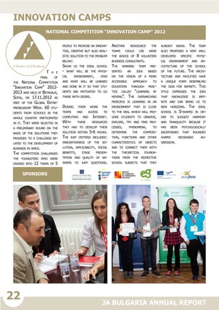 22
JA BULGARIA ANNUAL REPORT
T h e
final of
the National Competition
“Innovation Camp” 2012-
2013 was held at Betahaus,
Sofia, on 17.11.2012 as
part of the Global Entre-
preneurship Week. 60 stu-
dents from schools in the
whole country participated
in it. They were selected in
a preliminary round on the
basis of the solutions they
provided to a challenge re-
lated to the development of
business in space.
The competition challenged
the youngsters who were
divided into 12 teams of 5
people to propose an innova-
tive, creative but also real-
istic solution to the problem
below:
Show us the ideal school
- what will be the physi-
cal environment, how
and what will be learned
and done in it so that stu-
dents are motivated to go
there with desire.
During their work the
teams had access to
computers and Internet.
With these resources
they had to develop their
solution within 5-6 hours.
The jury criteria included:
innovativeness of the so-
lution, applicability, social
benefits, stage presen-
tation and quality of an-
swers to jury questions.
Another resoource the
teams could use were
the advice of 8 volunteer
business consultants.
The winning team pre-
sented an idea based
on the vision of a more
accessible approach to
education through prac-
tice called “learning by
moving”. The overarching
principle is learning in an
environment that is close
to the real which will pro-
voke students to observe,
explore, try and find pro-
cesses, phenomena, to
determine the composi-
tion, functions and other
characteristics of objects
and to connect them with
the theoretical founda-
tions from the respective
school subjects that they
already know. The team
also proposed a very well
developed specific physi-
cal environment and ar-
chitecture of the school
of the future. The archi-
tecture and facilities have
a unique form resembling
the sign for infinity. This
style expresses the idea
that knowledge is infi-
nite and can bring us to
new horizons. The ideal
school is S-shaped in or-
der to suggest harmony
and tranquility because it
has been psychologically
ascertained that rounded
shapes decreased ag-
gression.
Innovation camps
National Competition “Innovation camp” 2012
SPONSORS
 