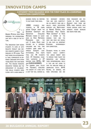 23JA BULGARIA ANNUAL REPORT
T h e
team of
Andrea Petrova from Vidin
impressed the international
jury with a ring of the fu-
ture.
The innovation camp pushes
students to come up with
realistic product and ser-
vice concepts against a tight
deadline of 24 hours. They
must work in an internation-
al team, communicate in dif-
ferent languages with other
young people they have never
met. The process promotes
innovative thinking and the
improvement of collabora-
tion skills; students work
closely with a wide range of
business people as mentors
to help shape their ideas.
10000 students par-
ticipated in 78 camps
across Europe under the
European Creativity and
Innovation Challenge
Network funded by Leon-
ardo da Vinci Networks
Programme over the
last 3 years. Every camp
focused on a different
challenge and this time
students were asked to
improve Europe’s com-
petitiveness. This year’s
final had 78 students
from 14 European coun-
tries supported by 27
mentors from INTEL, GE
and EUROCHAMBRES.
The winning team, called
the “Gloring”, developed
the concept of a ring with
a chip that will contain all
the necessary informa-
tion and data substitut-
ing an identity card and a
wallet, hence facilitating
everyday life. Ninth-grad-
er Andrea Petrova from
Vocational High School
“Asen Zlatarov” in Vidin
was a member of the
winning team and the
first one from her school
to win such an important
European entrepreneur-
ship competition.
Students trying to enter
today’s highly competi-
tive labour market need
to improve their talent for
innovation and improve
their entrepreneurial skills
if they are not going to
join the swelling ranks of
unemployed youth. JA-YE
Alumni, on average, are
more employable and are
more passionate and mo-
tivated in their careers.
Amongst them there are
50% more startups with
higher survival rates that
generate higher revenues
and create more jobs.
Innovation camps
A student from Bulgaria won the first place in a European
innovation competition
 