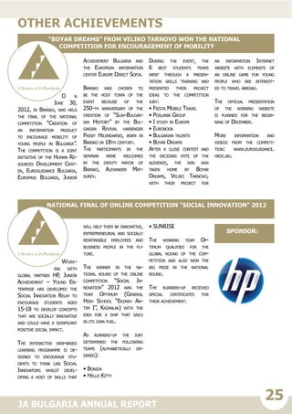 25JA BULGARIA ANNUAL REPORT
O n
June 30,
2012, in Bansko, was held
the final of the national
competition “Creation of
an information product
to encourage mobility of
young people in Bulgaria”.
The competition is a joint
initiative of the Human Re-
sources Development Cent-
er, Euroguidance Bulgaria,
Europass Bulgaria, Junior
Achievement Bulgaria and
the European information
center Europe Direct Sofia.
Bansko was chosen to
be the host town of the
event because of the
250-th anniversary of the
creation of “Slav-Bulgar-
ian History” by the Bul-
garian Revival harbinger
Paisiy Hilendarski, born in
Bansko in 18th century.
The participants in the
seminar were welcomed
by the deputy mayor of
Bansko, Alexander Mat-
surev.
During the event, the
6 best students teams
went through a presen-
tation skills training and
presented their project
ideas to the competition
jury:
• Fiesta Mobile Travel
• Poslanik Group
• I study in Europe
• Eurobook
• Bulgarian talents
• Boyar Dreams
After a close contest and
the deciding vote of the
audience, the win was
taken home by Boyar
Dreams, Veliko Tarnovo,
with their project for
an information Internet
website with elements of
an online game for young
people who are interest-
ed to travel abroad.
The official presentation
of the winning website
is planned for the begin-
ning of December.
More information and
videos from the competi-
tion: www.euroguidance.
hrdc.bg.
other achievements
“Boyar Dreams” from Veliko Tarnovo won the national
competition for encouragement of mobility
Work-
ing with
global partner HP, Junior
Achievement – Young En-
terprise has developed the
Social Innovation Relay to
encourage students aged
15-18 to develop concepts
that are socially innovative
and could have a signficant
positive social impact.
The interactive web-based
learning programme is de-
signed to encourage stu-
dents to think like Social
Innovators whilst devel-
oping a host of skills that
will help them be innovative,
entrepreneurial and socially
responsible employees and
business people in the fu-
ture.
The winner in the na-
tional round of the online
competition “Social In-
novation” 2012 was the
team Optimum (General
High School “Ekzarh An-
tim I”, Kazanlak) with the
idea for a ship that sails
in its own fuel.
As runners-up the jury
determined the following
teams (alphabetically or-
dered):
• Bonida
• Hello Kitty
• SUNRISE
The winning team Op-
timum qualified for the
global round of the com-
petition and also won the
big prize in the national
round.
The runners-up received
special certificates for
their achievement.
National final of online competition “Social Innovation” 2012
sponsor:
 