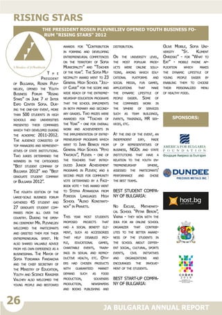 26
JA BULGARIA ANNUAL REPORT
T h e
President
of Bulgaria, Rosen Plev-
neliev, opened the Youth
Business Forum “Rising
Stars” on June 7 at Inter
Expo Center Sofia. Dur-
ing the one-day event, more
than 500 students in high
schools and universities
presented their companies
which they developed during
the academic 2011-2012.
The audience consisted of
top managers and represent-
atives of state institutions.
Two juries determined the
winners in the categories
“Best student company of
Bulgaria 2012” and “Best
graduate student company
of Bulgaria 2012”.
The fourth edition of the
large-scale business forum
gathered 45 student and
27 graduate student com-
panies from all over the
country. During the open-
ing ceremony Mr. Plevneliev
welcomed the participants
and greeted them for their
entrepreneurial spirit. He
also shared valuable advice
from his own experience as a
businessman. The Mayor of
Sofia Yordanka Fandakova
and the chief secretary of
the Ministry of Education,
Youth and Science Krasimir
Valchev also welcomed the
young people and bestowed
awards for “Contribution
in forming and developing
entrepreneurial competences
on the territory of Sofia
Municipality” and “Teacher
of the year”. The Sofia Mu-
nicipality award went to 23
General High School “Joli-
ot Curie” for the scope and
wide reach of the entrepre-
neurship education programs
that the school implements
in both primary and second-
ary grades. Two prizes were
awarded for “Teacher of
the Year” - one for overall
work and achievements in
the implementation of entre-
preneurship programs which
went to Ivan Benkov from
General High School “Peyo
Yavorov”, Pleven - one of
the teachers that intro-
duced Junior Achievement
programs in Pleven; and a
second prize for community
vote determined by a Face-
book vote - this award went
to Stefka Atanasova from
Foreign Languages High
School “Aleko Konstanti-
nov” in Pravets.
This year most students
proposed projects that
had a social benefit ele-
ment, such as accessories
that help disabled peo-
ple, educational games,
charitable events, train-
ings in sexual and repro-
ductive health, etc. Oth-
ers had chosen products
with guaranteed market
demand such as food
production, souvenirs
production, newspapers
and books publishing and
distribution.
On the university level,
the most popular prod-
ucts were online solu-
tions, among which edu-
cational platforms and
social media, fun games,
applications that make
the dynamic lifestyle of
people easier. Some of
the companies work in
the sphere of services
such as team buildings,
events, trainings, HR ser-
vices, etc.
At the end of the event, an
independent jury, made
up of representatives of
business, NGOs and state
institutions that have a
relation to the youth en-
trepreneurship sphere,
assessed the participants’
performance and chose
the best teams.
BEST STUDENT COMPA-
NY OF BULGARIA:
No Excuse, Mathemati-
cal School “Petar Beron”,
Varna - they won with the
idea for an online school
organizer that contrib-
utes to the better aware-
ness of the students in
the school about differ-
ent social, cultural, sports
events, civil initiatives
and organizations and
encourages the involve-
ment of the students.
BEST START-UP COMPA-
NY OF BULGARIA:
Olive Mobile, Sofia Uni-
versity “St. Kliment
Ohridski” - for “What to
Eat” - mobile phone ap-
plication which makes
the dynamic lifestyle of
young people easier by
enabling them to choose
their personalized menu
of healthy food.
Rising stars
The President Rosen Plevneliev opened Youth Business Fo-
rum “Rising Stars” 2012
sponsorS:
 