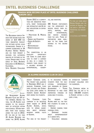 29JA BULGARIA ANNUAL REPORT
The Bulgarian startup Im-
agga won second place and
award of $15 000 for
their innovative product
for pictures within cloud
technologies. Imagga is a
company established by JA
Alumnus Georgi Kadrev
and his team present a
decision for automated
analysis of pictures in the
cloud. Imagga went to the
finals of Intel Business
Challenge in US Berkeley,
California.
Intel Business Challenge
Europe 2012 is a competi-
tion for innovative prod-
ucts, smart technologies
and interactive web & mo-
bile applications in differ-
ent areas.
- Healthcare & Medical
devices
- Energy and Cleantech
- People & Society
- ICT
- Biotechnology
- Nanotechnology
The competition is an
excellent opportunity
for teams to learn about
how to start a company
as well as a chance to
promote their project to
a valuable network of
entrepreneurs, academ-
ics, and investors.
IBC Europe participants
had the opportunity to
receive advice from ex-
perts, mentors, meet
other entrepreneurs,
and receive feedback
from the jury. These op-
portunities were avail-
able to the teams that
advance to the second
round.
intel buisness challenge
Imagga won second place at Intel Business Challenge
Europe 2012
J u n -
ior Achievement Alumni
Business Club has 24 ac-
tive members. During the
year, the JA Alumni club
worked in the develop-
ment of activities within
high schools. 10 new mem-
bers from high schools
joined the club in 2012.
At the end of the year
JA Alumni Bulgaria has
joined the JA-YE Alumni
project Changing Lives.
The project was launched
in November 2012 and it
involves Changing Lives
open lectures and Chang-
ing Lives cafes aiming to
promote Junior Achieve-
ment among the students.
The Changing Lives
campaign is an initiative
spear headed by JA-YE
Alumni Europe, which
aims to spread aware-
ness about entrepre-
neurship among youth
of Europe.
The idea of the project
is to encourage former
students from the edu-
cational entrepreneur-
ship programs of Junior
Achievement – Young
Enterprise to pass their
inspiration forward by
going back to school.
The message that
Alumni want all the for-
mer students to share is
threefold:
- Inspire: sharing their
personal story.
- Empower: talking
about entrepreneurship
as a career path.
- Challenge: bringing
an interactive ‘learning-
by-doing’ challenge into
the classroom.
The Campaign began in
2012 and the aim is to
reach 100.000 students
in Europe within a little
over a year.
JA Alumni Business Club in 2012
To find out more about
Georgi Kadrev and the
success of Imagga, you
can watch a JA movie
presenting his person-
ality:
https://vimeo.com/73845603
 