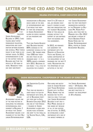 3JA BULGARIA ANNUAL REPORT
When
I es-
tablished
Junior Achievement
Bulgaria in 1997, I was
talking about entre-
preneurship education,
innovations and coop-
eration between business
and schools. Most people
failed to see these as im-
portant issues. In 2012,
entrepreneurship is one
of the hottest topics in
Bulgaria and I see the
results of 16 years of
work. Nowadays there
are many non-profit
organizations in Bulgaria
which work in the area
of entrepreneurship and
I am proud that many
of them are established
by Junior Achievement
alumni or people inspired
by our programs and
events.
This year Junior Achieve-
ment Bulgaria reached
80% coverage in the
elementary schools in the
county. We trained more
than 1500 new teach-
ers who teach in our
programs now – it is a
300% growth compared
with 2011. Believing in
our model – full cycle of
education for students
from 5 to 25 years of
age, we ensured high-
quality courses in busi-
ness and innovations for
the youngest Bulgarians.
None of this would be
possible without the
support of our partners
from the business and
the government.
In 2012, we renewed
our agreement for
partnership with the
Ministry of Education
Youth and Science, as-
suring continuation of
the development of our
programs for the next 4
years. Recognition for
the importance of our
activities is the fact
that Junior Achievement
was the first non-profit
organization supported
by the President of Bul-
garia Mr. Rosen Plev-
neliev, who took part in
Manager for a Day 2012
and became a patron of
Youth Business Forum
Rising Stars and the
Global Entrepreneurship
Week, hosted by Junior
Achievement Bulgaria.
In
2012,
Junior
Achievement became one
of the main factors in
developing the emerging
entrepreneurial envi-
ronment in Bulgaria. I
am proud that Junior
Achievement became a co-
founder of the first Bul-
garian Entrepreneurship
and Innovation Cluster
(BEIC).
This year we reached a
great result in our key
partnership with Intel. A
lot of Bulgarian start-
ups took part in Intel
Business Challenge 2012
and one of them Imagga
– founded by Junior
Achievement alumni won
second place in Europe
and went to the finals in
the Silicon Valley, CAL,
USA.
Our work was recog-
nized by Junior Achieve-
ment Young Enterprise
Europe with the Role
Model Award that we
received for the 5th
year in a row. I am glad
that Junior Achievement
Bulgaria is not only a
Role Model because of
one award but because
of all of our success
and activities. In 2012,
we established a great
partnership with one of
the newest members of
the Junior Achievement
family – JA Albania. We
shared our experience
and best practices to
support the development
of JA in Albania.
Milena Stoycheva, Chief Executive Officer
Sasha Bezuhanova, Chairperson of the Board of Directors
LETTER OF THE CEO AND THE CHAIRMAN
 