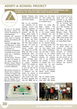 30
JA BULGARIA ANNUAL REPORT
As part of the national
educational strategy for
further implementation of
entrepreneurship
programs and educating
young people in financial
literacy and economics, JA
Bulgaria
targeted 134 SOU “Dim-
cho Debelyanov” in Sofia
as one of the pilot schools
to implement all
educational entrepreneuri-
al programs in each educa-
tional level – elementary,
middle grades
and high school. This hap-
pens with the support of
the Jewish community in
Bulgaria through Shalom
– the organization of Jew-
ish people in Bulgaria.
We launched the project in
January with a training of
teachers. 6 teachers from
the school were trained to
deliver “Our Community”
(for 4th grade), “It’s my
Business” (for 6th grade),
Company Program (for
10-12th grade) and Titan
(for 9-12th grade).
One of the volunteers
that supported the ed-
ucational activity with
hands-on experience in
134 SOU “Dimcho De-
belyanov” was Mr. Eli
Anavi, State Expert in
the SME Policy Unit in
the Ministry of Econo-
my, Energy and Tour-
ism. He was invited to
visit 9th grade students
and help the young en-
trepreneurs run their
startup company bet-
ter. During his stay Mr.
Anavi was given a short
presentation about the
main activity of the mini
company “Mejducha-
sie” – pre-press, publi-
cation and distribution
of school newspaper
“3,14”. The students ex-
plained how they came
up with the idea for the
newspaper, what kind
of obstacles they met
during the release of
the first issue and what
their future plans were.
Eli Anavi discussed with
them why SMEs are im-
portant for the econo-
my, what company bal-
ance and basic structure
of a business plan is.
After the lesson, Mr.
Anavi shared: “The
work of students as em-
ployees and managers
of the student company
is impressive. The pro-
duced newspaper has
all features of a real
newspaper and corre-
sponds to the interests
of the targeted readers
– the whole school com-
munity. Everyone on
the team knows which
are his/her responsibili-
ties and gives a contri-
bution to the common
business. The pupils un-
derstand the economic
logic of the enterprise
and prepared a realis-
tic business plan. I do
believe that the accu-
mulated experience will
be useful for all of them
as future entrepreneurs
and/or active members
of our community”.
For the current project,
we engaged all young-
sters from 134 School
in the activities that co-
incide with the major
activities in the annual
calendar of JA Bulgaria.
The key activities were
the national Manager
for a Day initiative, the
National competition
“JA Titan” and Youth
Business Forum “Ris-
ing Stars” in June. The
student company from
134th High School won
the award for best de-
but during Rising Stars.
The results from the pi-
lot project proved the
potential for develop-
ment of entrepreneurial
education in concrete
schools with the sup-
port of local communi-
ties who actively get in-
volved as mentors and
champions of entrepre-
neurship and creativity
education.
adopt-a-school project
INTRODUCTION AND IMPLEMENTATION OF ENTREPRENEURIAL EDU-
CATION IN 134 “DIMCHO DEBELYANOV”SCHOOL SOFIA
 