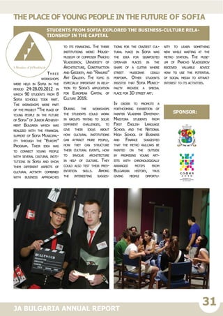 31JA BULGARIA ANNUAL REPORT
Three
workshops
were held in Sofia in the
period 24-28.09.2012 in
which 90 students from 8
Sofia schools took part.
The workshops were part
of the project “The place of
young people in the future
of Sofia” of Junior Achieve-
ment Bulgaria which was
realized with the financial
support of Sofia Municipal-
ity through the “Europe”
Program. Their idea was
to connect young people
with several cultural insti-
tutions in Sofia and show
them different aspects of
cultural activity combined
with business approaches
to its financing. The three
institutions were: House-
museum of composer Pancho
Vladigerov, University of
Architecture, Construction
and Geodesy, and “Rakursi”
Art Gallery. The topic is
especially important in rela-
tion to Sofia’s application
for European Capital of
Culture 2019.
During the workshops
the students could work
in groups trying to solve
different challenges, to
give their ideas about
how cultural institutions
can attract more people,
how they can structure
their cultural events, how
to involve architecture
in help of culture. They
could also test their pres-
entation skills. Among
the interesting sugges-
tions for the craziest cul-
tural place in Sofia was
the idea for signposted
open-air places in the
shape of a guitar where
street musicians could
perform. Other students
insisted that Sofia Munici-
pality provide a special
place for 3D street art.
In order to promote a
forthcoming exhibition of
painter Vladimir Dimitrov-
Maistora students from
First English Language
School and the National
High School of Business
and Finance suggested
that the metro railcars be
painted on the outside
by promising young art-
ists with chronologically
arranged motifs from
Bulgarian history, thus
giving people opportu-
nity to learn something
new while waiting at the
metro station. The muse-
um of Pancho Vladigerov
received valuable advice
how to use the potential
of social media to attract
interest to its activities.
Theplaceofyoungpeopleinthefuture of Sofia
Students from Sofia explored the business-culture rela-
tionship in the capital
sponsor:
 