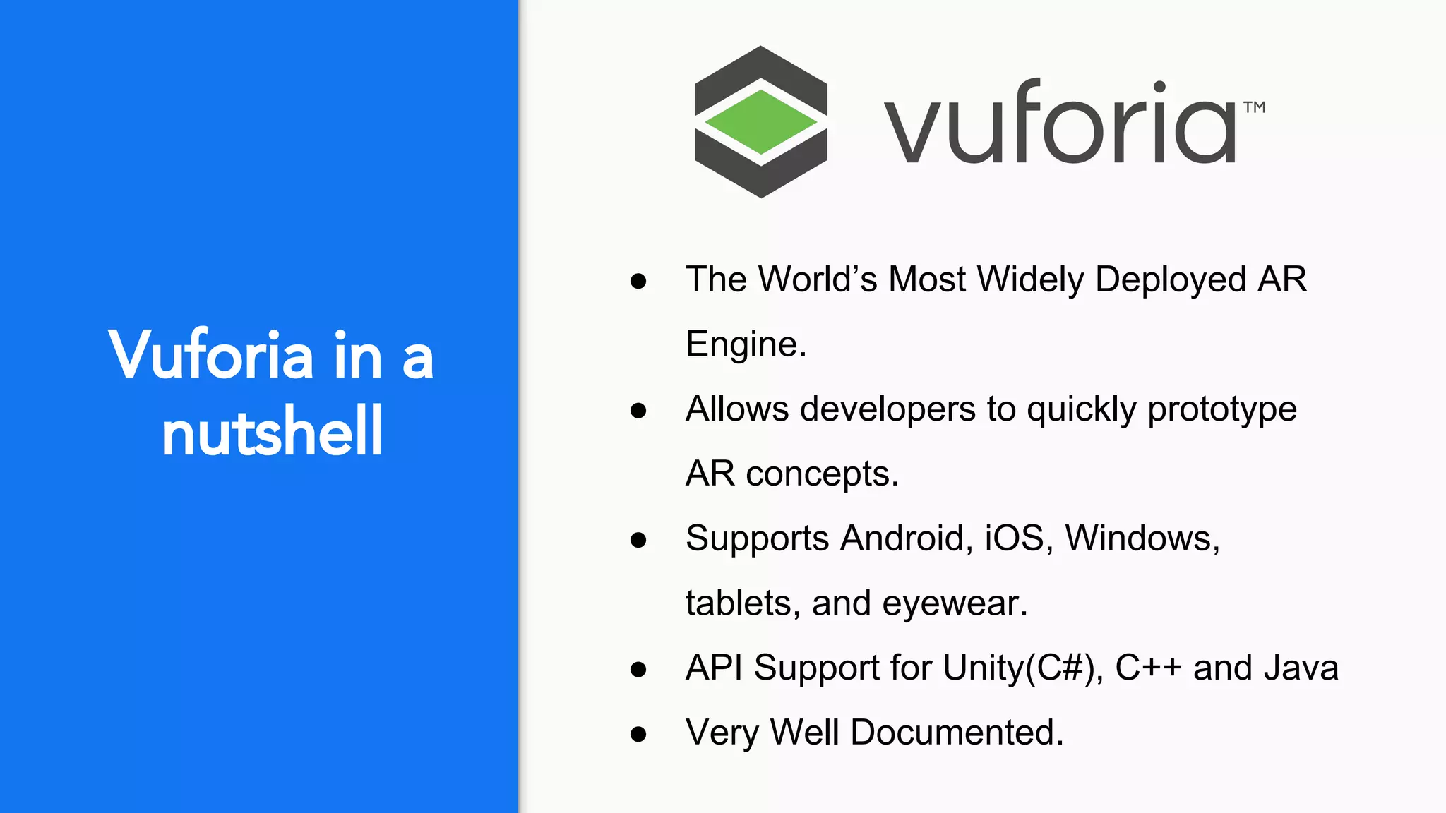 Vuforia in a
nutshell
● The World’s Most Widely Deployed AR
Engine.
● Allows developers to quickly prototype
AR concepts.
● Supports Android, iOS, Windows,
tablets, and eyewear.
● API Support for Unity(C#), C++ and Java
● Very Well Documented.