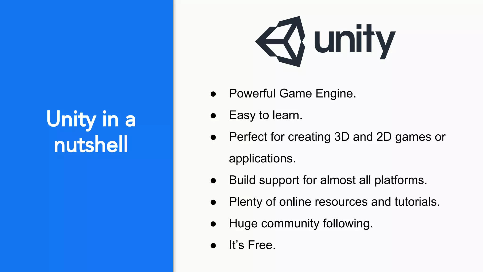 Unity in a
nutshell
● Powerful Game Engine.
● Easy to learn.
● Perfect for creating 3D and 2D games or
applications.
● Build support for almost all platforms.
● Plenty of online resources and tutorials.
● Huge community following.
● It’s Free.