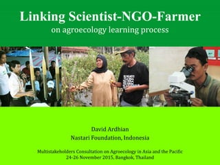 Linking Scientist-NGO-Farmer
on agroecology learning process
Multistakeholders Consultation on Agroecology in Asia and the Pacific
24-26 November 2015, Bangkok, Thailand
David Ardhian
Nastari Foundation, Indonesia
 