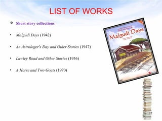 LIST OF WORKS 
 Short story collections 
• Malgudi Days (1942) 
• An Astrologer's Day and Other Stories (1947) 
• Lawley Road and Other Stories (1956) 
• A Horse and Two Goats (1970) 
12 
 