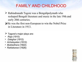 FAMILY AND CHILDHOOD 
 Rabindranath Tagore was a Bengalipolymath who 
reshaped Bengali literature and music in the late 19th and 
early 20th centuries. 
H e was the first non-European to win the Nobel Prize 
in Literature in 1913. 
 Tagore's major plays are: 
• Raja (1910) 
• Dakghar (1912) 
• Achalayatan (1912) 
• Muktadhara (1922) 
• Raktakaravi (1926) 
16 
 
