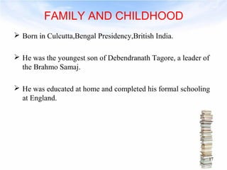 FAMILY AND CHILDHOOD 
 Born in Culcutta,Bengal Presidency,British India. 
 He was the youngest son of Debendranath Tagore, a leader of 
the Brahmo Samaj. 
 He was educated at home and completed his formal schooling 
at England. 
17 
 