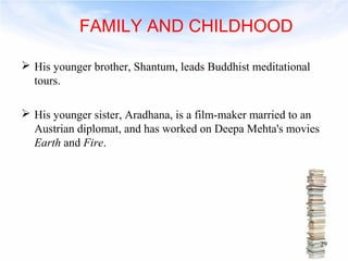 FAMILY AND CHILDHOOD 
 His younger brother, Shantum, leads Buddhist meditational 
tours. 
 His younger sister, Aradhana, is a film-maker married to an 
Austrian diplomat, and has worked on Deepa Mehta's movies 
Earth and Fire. 
29 
 