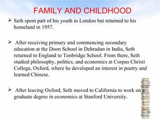 FAMILY AND CHILDHOOD 
 Seth spent part of his youth in London but returned to his 
homeland in 1957. 
 After receiving primary and commencing secondary 
education at the Doon School in Dehradun in India, Seth 
returned to England to Tonbridge School. From there, Seth 
studied philosophy, politics, and economics at Corpus Christi 
College, Oxford, where he developed an interest in poetry and 
learned Chinese. 
 After leaving Oxford, Seth moved to California to work on a 
graduate degree in economics at Stanford University. 
30 
 