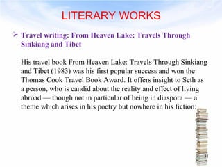 LITERARY WORKS 
 Travel writing: From Heaven Lake: Travels Through 
Sinkiang and Tibet 
His travel book From Heaven Lake: Travels Through Sinkiang 
and Tibet (1983) was his first popular success and won the 
Thomas Cook Travel Book Award. It offers insight to Seth as 
a person, who is candid about the reality and effect of living 
abroad — though not in particular of being in diaspora — a 
theme which arises in his poetry but nowhere in his fiction: 
31 
 