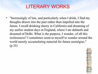 • "Increasingly of late, and particularly when I drink, I find my 
thoughts drawn into the past rather than impelled into the 
future. I recall drinking sherry in California and dreaming of 
my earlier student days in England, where I ate dalmoth and 
dreamed of Delhi. What is the purpose, I wonder, of all this 
restlessness? I sometimes seem to myself to wander around the 
world merely accumulating material for future nostalgias." 
(p.35) 
32 
LITERARY WORKS 
 